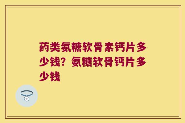 药类氨糖软骨素钙片多少钱？氨糖软骨钙片多少钱