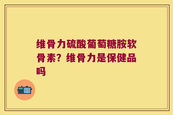 维骨力硫酸葡萄糖胺软骨素？维骨力是保健品吗