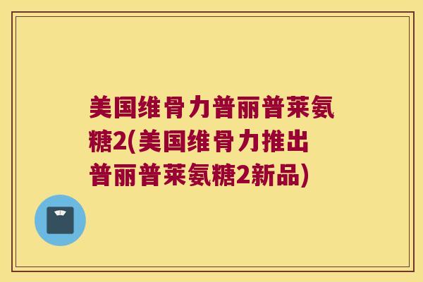 美国维骨力普丽普莱氨糖2(美国维骨力推出普丽普莱氨糖2新品) 美国维骨力普丽普莱氨糖2(美国维骨力推出普丽普莱氨糖2新品)