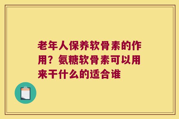 老年人保养软骨素的作用？氨糖软骨素可以用来干什么的适合谁