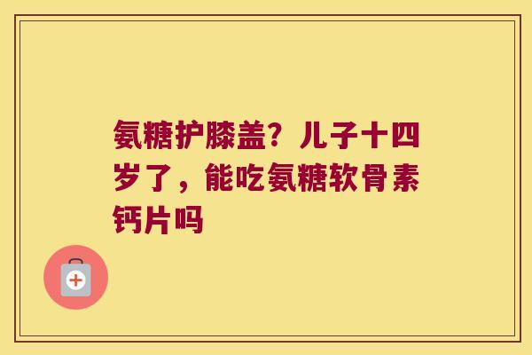氨糖护膝盖?儿子十四岁了,能吃氨糖软骨素钙片吗 氨糖护膝盖?儿子十四岁了,能吃氨糖软骨素钙片吗
