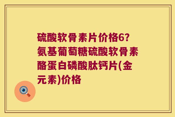 硫酸软骨素片价格6？氨基葡萄糖硫酸软骨素酪蛋白磷酸肽钙片(金元素)价格