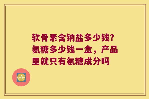 软骨素含钠盐多少钱？氨糖多少钱一盒，产品里就只有氨糖成分吗