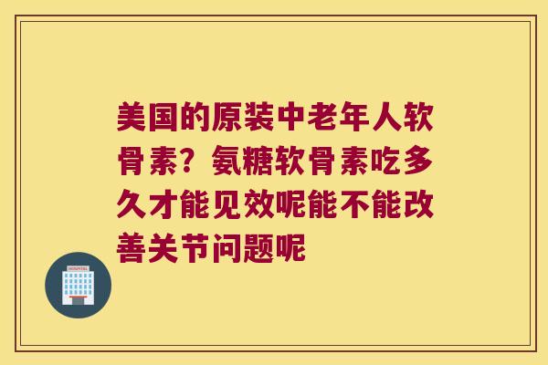 美国的原装中老年人软骨素？氨糖软骨素吃多久才能见效呢能不能改善关节问题呢