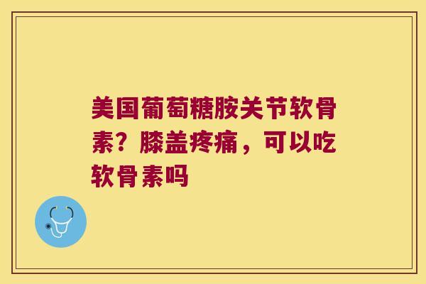 美国葡萄糖胺关节软骨素？膝盖，可以吃软骨素吗