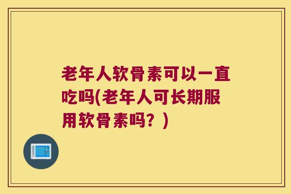 老年人软骨素可以一直吃吗(老年人可长期服用软骨素吗？)