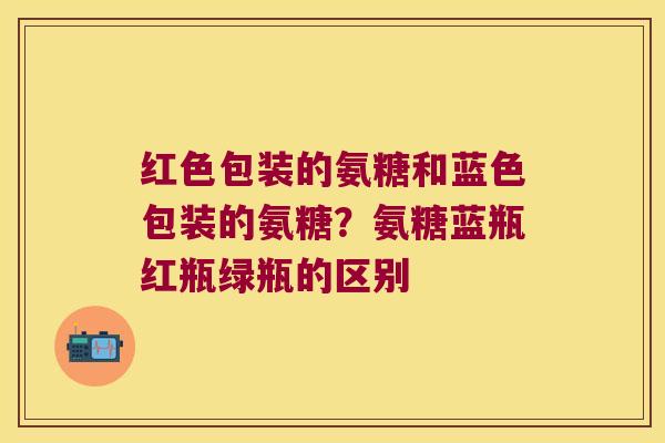 红色包装的氨糖和蓝色包装的氨糖?氨糖蓝瓶红瓶绿瓶的区别 红色包装的氨糖和蓝色包装的氨糖?氨糖蓝瓶红瓶绿瓶的区别