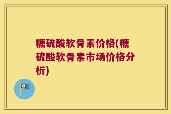 糖硫酸软骨素价格(糖硫酸软骨素市场价格分析)