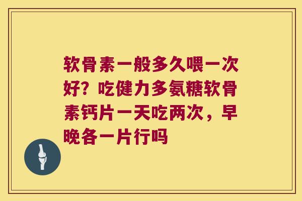 软骨素一般多久喂一次好？吃健力多氨糖软骨素钙片一天吃两次，早晚各一片行吗