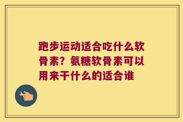 跑步运动适合吃什么软骨素？氨糖软骨素可以用来干什么的适合谁