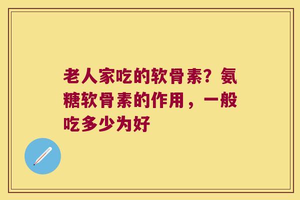 老人家吃的软骨素？氨糖软骨素的作用，一般吃多少为好