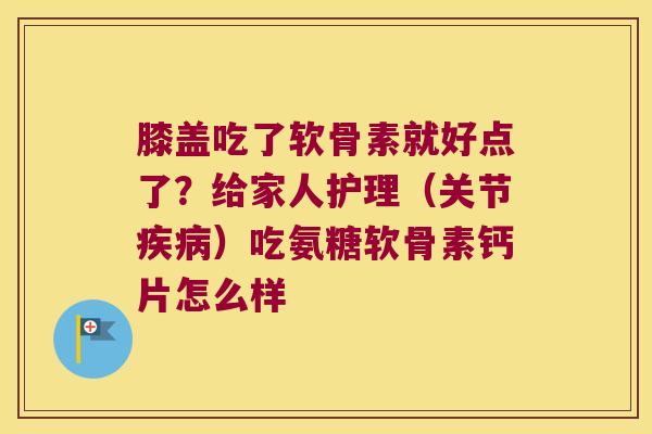 膝盖吃了软骨素就好点了？给家人护理（关节）吃氨糖软骨素钙片怎么样