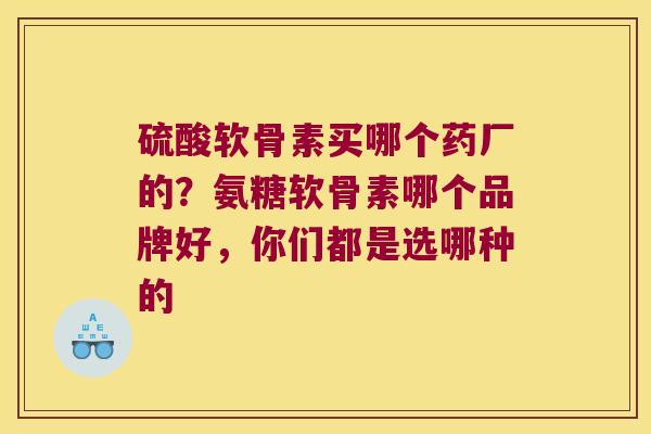 硫酸软骨素买哪个药厂的？氨糖软骨素哪个品牌好，你们都是选哪种的