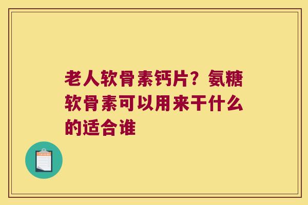 老人软骨素钙片？氨糖软骨素可以用来干什么的适合谁