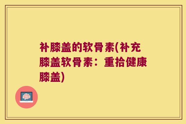 补膝盖的软骨素(补充膝盖软骨素:重拾健康膝盖) 补膝盖的软骨素(补充膝盖软骨素:重拾健康膝盖)