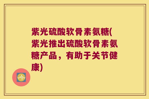 紫光硫酸软骨素氨糖(紫光推出硫酸软骨素氨糖产品，有助于关节健康)