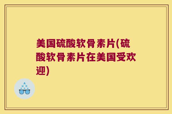 美国硫酸软骨素片(硫酸软骨素片在美国受欢迎)