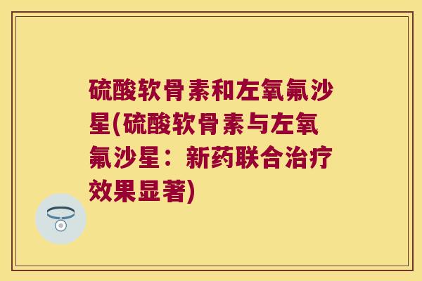 硫酸软骨素和左氧氟沙星(硫酸软骨素与左氧氟沙星：新药联合效果显著)