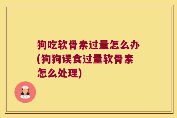狗吃软骨素过量怎么办(狗狗误食过量软骨素怎么处理)