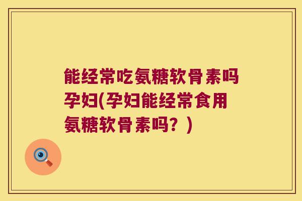 能经常吃氨糖软骨素吗孕妇(孕妇能经常食用氨糖软骨素吗？)