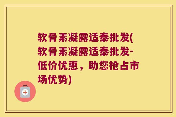 软骨素凝露适泰批发(软骨素凝露适泰批发-低价优惠,助您抢占市场优势) 软骨素凝露适泰批发(软骨素凝露适泰批发-低价优惠,助您抢占市场优势)