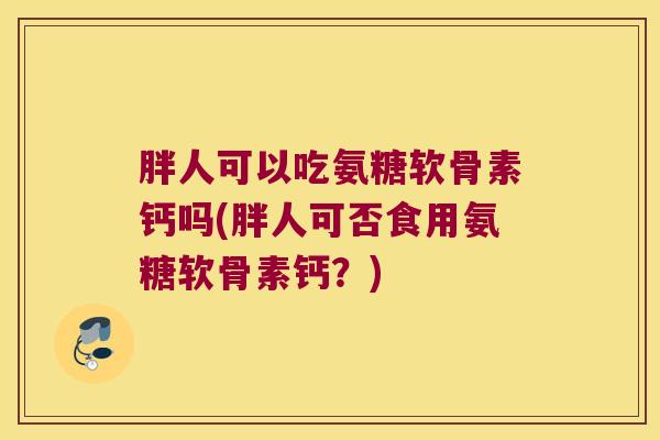 胖人可以吃氨糖软骨素钙吗(胖人可否食用氨糖软骨素钙？)