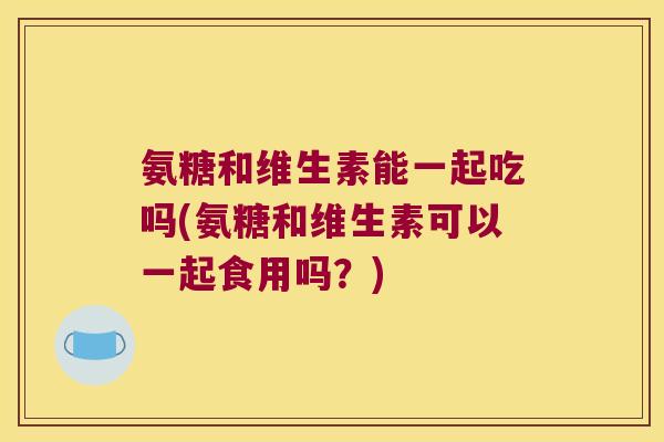 氨糖和维生素能一起吃吗(氨糖和维生素可以一起食用吗?) 氨糖和维生素能一起吃吗(氨糖和维生素可以一起食用吗?)