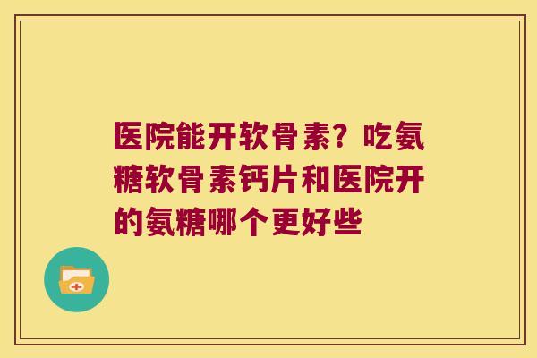 医院能开软骨素？吃氨糖软骨素钙片和医院开的氨糖哪个更好些