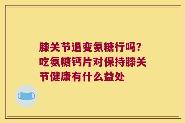 膝关节退变氨糖行吗?吃氨糖钙片对保持膝关节健康有什么益处 膝关节退变氨糖行吗?吃氨糖钙片对保持膝关节健康有什么益处