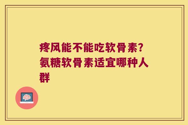 疼风能不能吃软骨素？氨糖软骨素适宜哪种人群