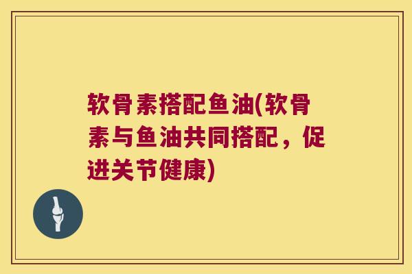 软骨素搭配鱼油(软骨素与鱼油共同搭配,促进关节健康) 软骨素搭配鱼油(软骨素与鱼油共同搭配,促进关节健康)