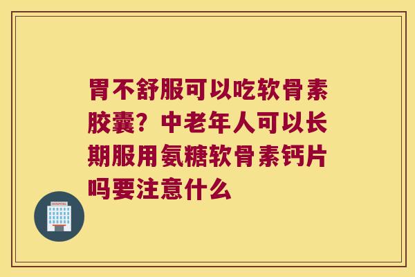 胃不舒服可以吃软骨素胶囊？中老年人可以长期服用氨糖软骨素钙片吗要注意什么