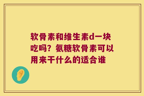 软骨素和维生素d一块吃吗？氨糖软骨素可以用来干什么的适合谁