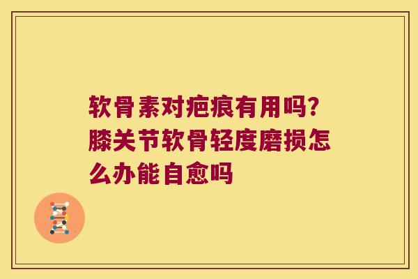 软骨素对疤痕有用吗?膝关节软骨轻度磨损怎么办能自愈吗 软骨素对疤痕有用吗?膝关节软骨轻度磨损怎么办能自愈吗