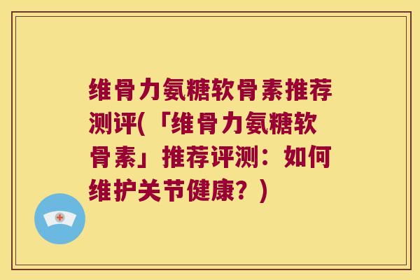维骨力氨糖软骨素推荐测评(「维骨力氨糖软骨素」推荐评测：如何维护关节健康？)