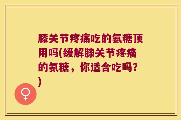 膝关节吃的氨糖顶用吗(缓解膝关节的氨糖,你适合吃吗?) 膝关节吃的氨糖顶用吗(缓解膝关节的氨糖,你适合吃吗?)