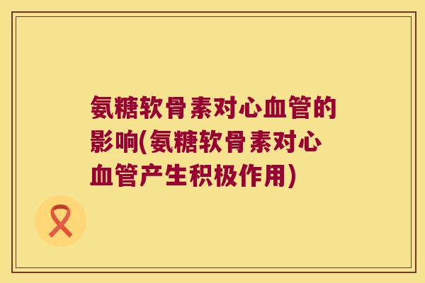 氨糖软骨素对心的影响(氨糖软骨素对心产生积极作用) 氨糖软骨素对心的影响(氨糖软骨素对心产生积极作用)