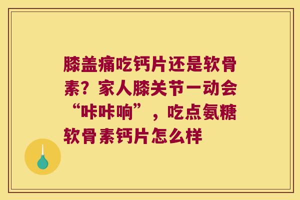 膝盖痛吃钙片还是软骨素？家人膝关节一动会“咔咔响”，吃点氨糖软骨素钙片怎么样