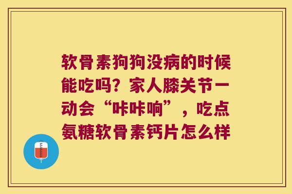 软骨素狗狗没的时候能吃吗？家人膝关节一动会“咔咔响”，吃点氨糖软骨素钙片怎么样
