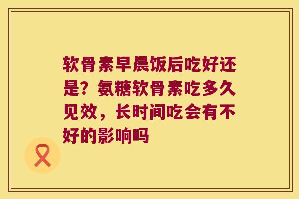 软骨素早晨饭后吃好还是?氨糖软骨素吃多久见效,长时间吃会有不好的影响吗 软骨素早晨饭后吃好还是?氨糖软骨素吃多久见效,长时间吃会有不好的影响吗
