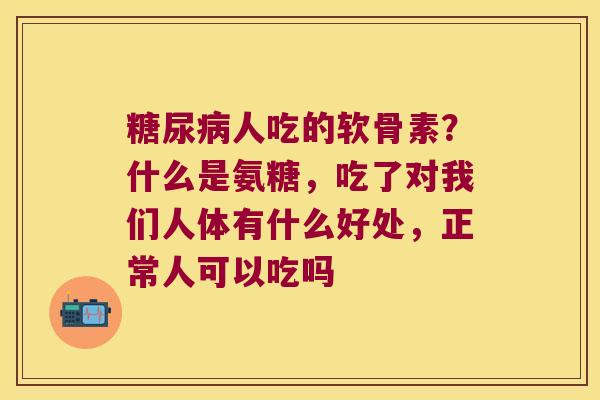 人吃的软骨素?什么是氨糖,吃了对我们人体有什么好处,正常人可以吃吗 人吃的软骨素?什么是氨糖,吃了对我们人体有什么好处,正常人可以吃吗