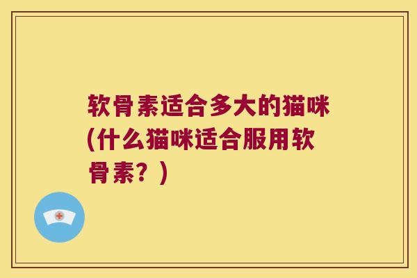 软骨素适合多大的猫咪(什么猫咪适合服用软骨素?) 软骨素适合多大的猫咪(什么猫咪适合服用软骨素?)