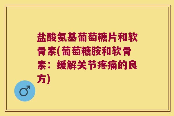 盐酸氨基葡萄糖片和软骨素(葡萄糖胺和软骨素：缓解关节的良方)