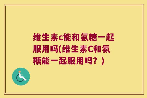 维生素c能和氨糖一起服用吗(维生素C和氨糖能一起服用吗？)