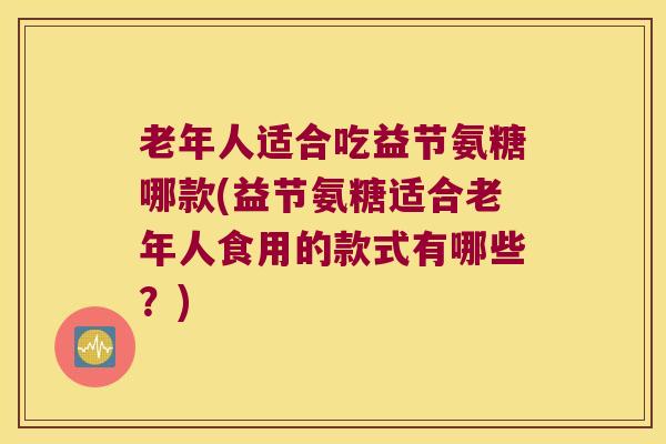 老年人适合吃益节氨糖哪款(益节氨糖适合老年人食用的款式有哪些?) 老年人适合吃益节氨糖哪款(益节氨糖适合老年人食用的款式有哪些?)