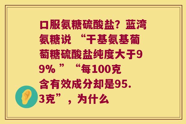 口服氨糖硫酸盐?蓝湾氨糖说 “干基氨基葡萄糖硫酸盐纯度大于99% ”“每100克含有效成分却是95.3克”,为什么 口服氨糖硫酸盐?蓝湾氨糖说 “干基氨基葡萄糖硫酸盐纯度大于99% ”“每100克含有效成分却是95.3克”,为什么