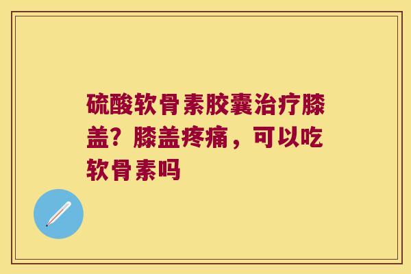 硫酸软骨素胶囊膝盖？膝盖，可以吃软骨素吗