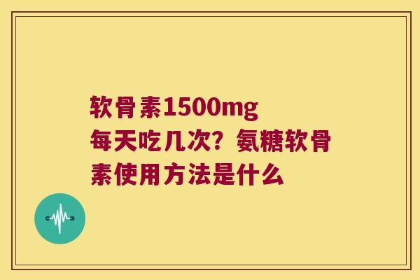 软骨素1500mg 每天吃几次？氨糖软骨素使用方法是什么