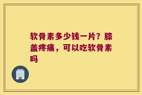 软骨素多少钱一片?膝盖,可以吃软骨素吗 软骨素多少钱一片?膝盖,可以吃软骨素吗