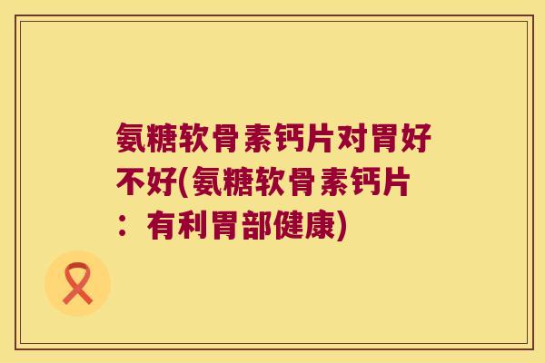 氨糖软骨素钙片对胃好不好(氨糖软骨素钙片：有利胃部健康)